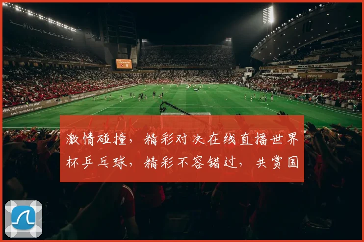 激情碰撞，精彩对决在线直播世界杯乒乓球，精彩不容错过，共赏国球盛宴