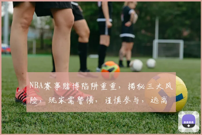 NBA赛事赌博陷阱重重，揭秘三大风险，玩家需警惕，谨慎参与，远离诱惑