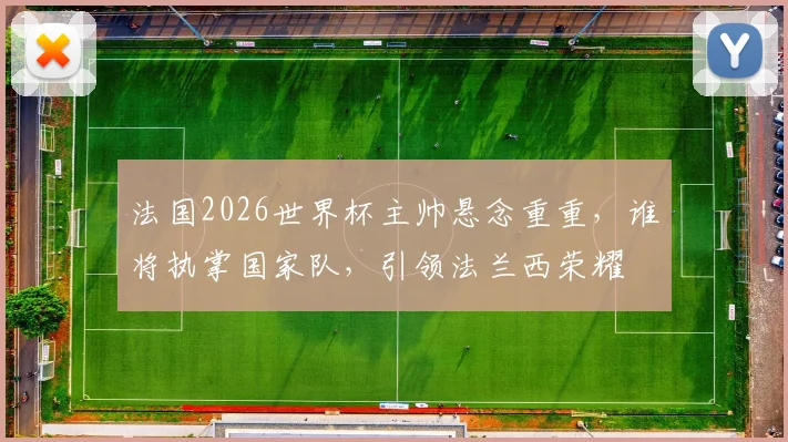法国2026世界杯主帅悬念重重，谁将执掌国家队，引领法兰西荣耀