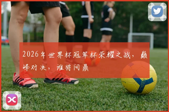 2026年世界杯冠军杯荣耀之战，巅峰对决，谁将问鼎