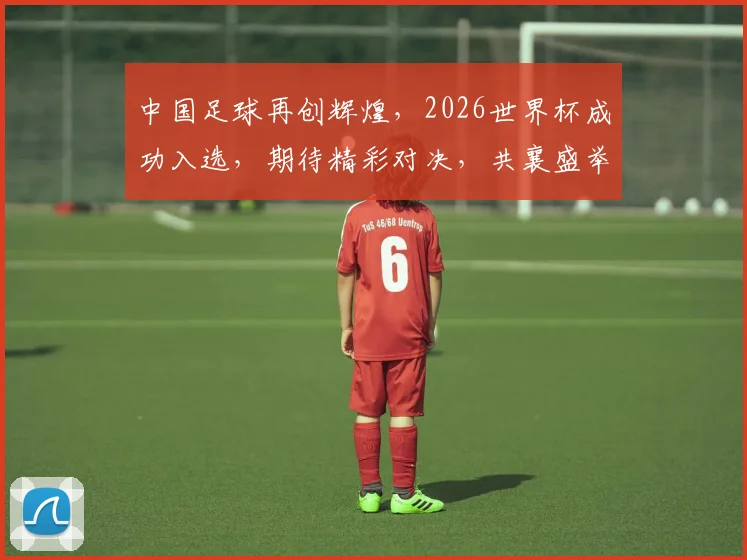 中国足球再创辉煌，2026世界杯成功入选，期待精彩对决，共襄盛举