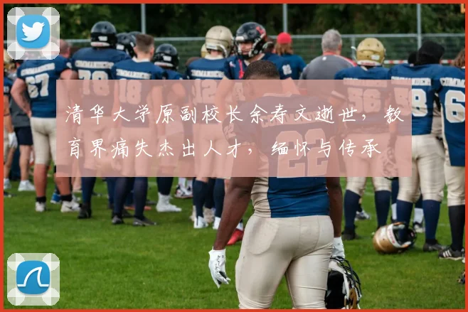 清华大学原副校长余寿文逝世，教育界痛失杰出人才，缅怀与传承